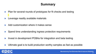 Manufacturing That Eliminates Risk & Improves Reliability
37
Summary
 Plan for several rounds of prototypes for fit checks and testing
 Leverage readily available materials
 Add customization where it makes sense
 Spend time understanding ingress protection requirements
 Invest in development PCBAs for integration and beta testing
 Ultimate goal is to build production worthy samples as fast as possible
 