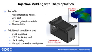Manufacturing That Eliminates Risk & Improves Reliability
5
Injection Molding with Thermoplastics
 Benefits
– High strength to weight
– Low cost
– UL-recognized materials
– Flammability
 Additional considerations
– Solid modeling
– .STP file is required
– Hard tooling
– Not appropriate for rapid proto
Solid Model of
Enclosure Concept
FEA Stress
Analysis
 