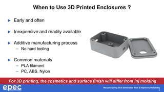 Manufacturing That Eliminates Risk & Improves Reliability
6
When to Use 3D Printed Enclosures ?
 Early and often
 Inexpensive and readily available
 Additive manufacturing process
– No hard tooling
 Common materials
– PLA filament
– PC, ABS, Nylon
For 3D printing, the cosmetics and surface finish will differ from inj molding
 
