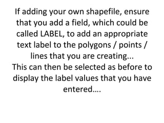 If adding your own shapefile, ensure that you add a field, which could be called LABEL, to add an appropriate text label to the polygons / points / lines that you are creating... This can then be selected as before to display the label values that you have entered….