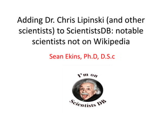 Adding Dr. Chris Lipinski (and other
scientists) to ScientistsDB: notable
scientists not on Wikipedia
Sean Ekins, Ph.D, D.S.c
 