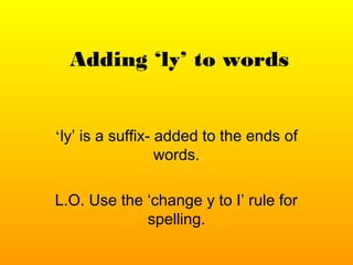 Adding ‘ly’ to words
‘ly’ is a suffix- added to the ends of
words.
L.O. Use the ‘change y to I’ rule for
spelling.
 