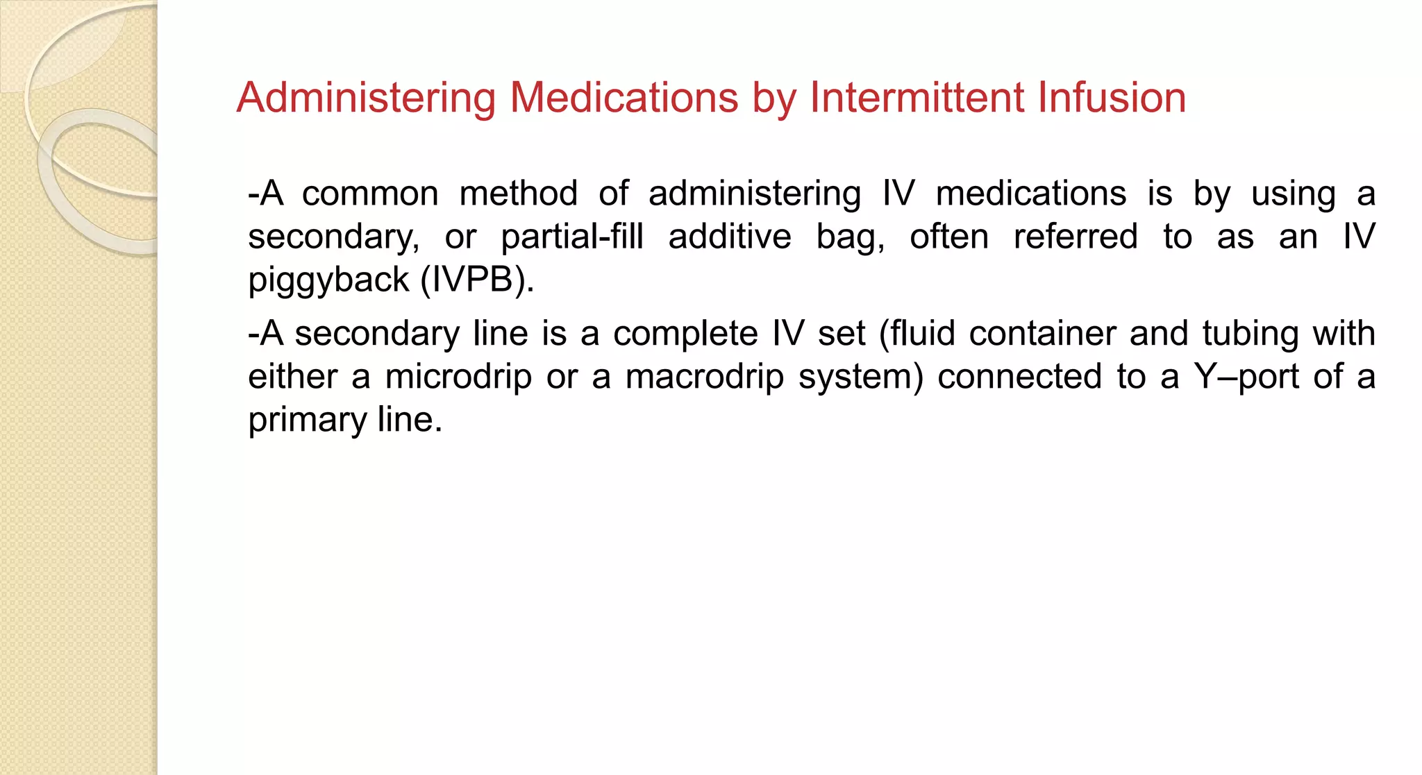 Administering Medications by Intermittent Infusion
-A common method of administering IV medications is by using a
secondary, or partial-fill additive bag, often referred to as an IV
piggyback (IVPB).
-A secondary line is a complete IV set (fluid container and tubing with
either a microdrip or a macrodrip system) connected to a Y–port of a
primary line.
 