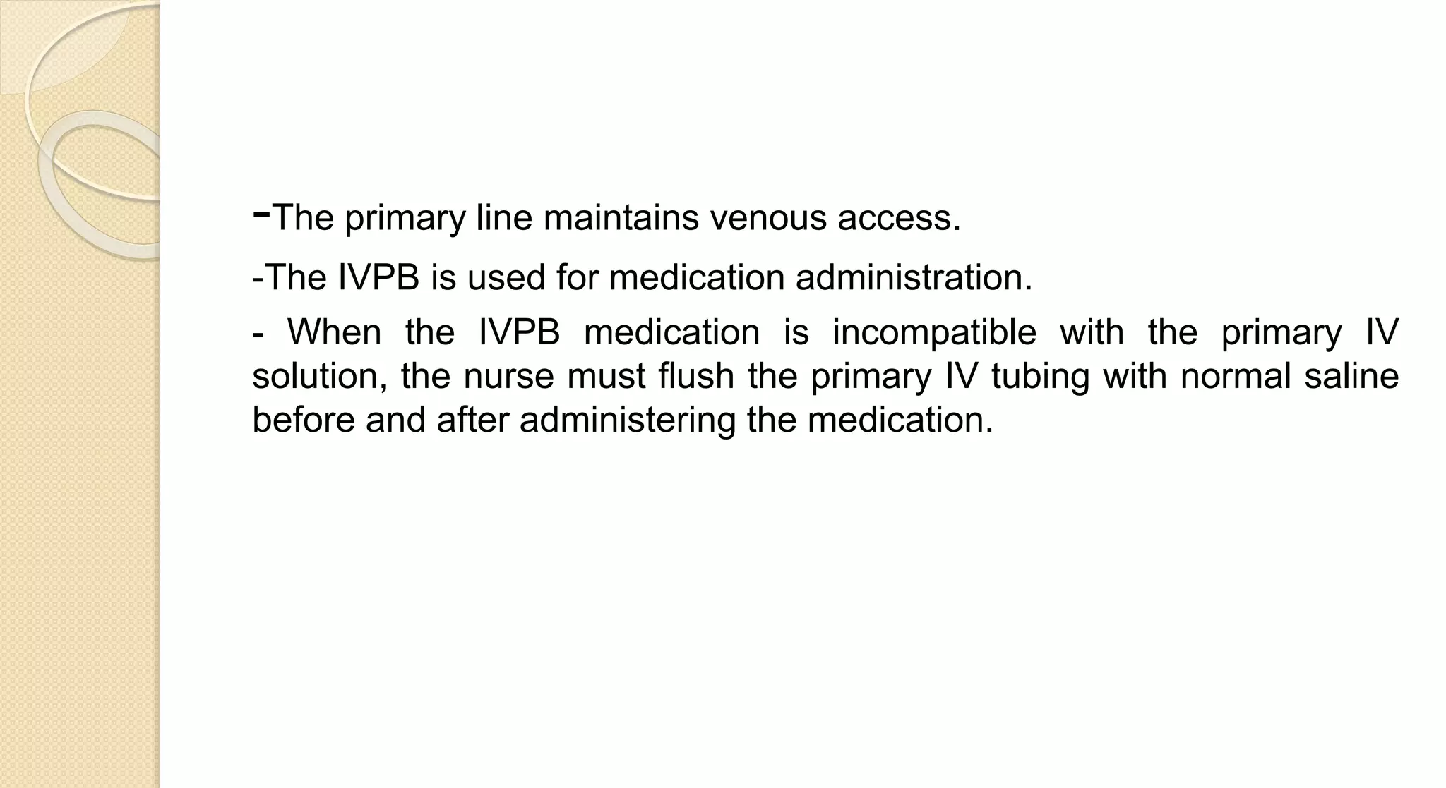 -The primary line maintains venous access.
-The IVPB is used for medication administration.
- When the IVPB medication is incompatible with the primary IV
solution, the nurse must flush the primary IV tubing with normal saline
before and after administering the medication.
 
