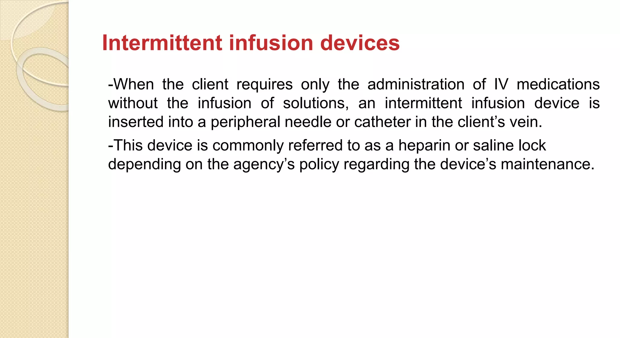 Intermittent infusion devices
-When the client requires only the administration of IV medications
without the infusion of solutions, an intermittent infusion device is
inserted into a peripheral needle or catheter in the client’s vein.
-This device is commonly referred to as a heparin or saline lock
depending on the agency’s policy regarding the device’s maintenance.
 