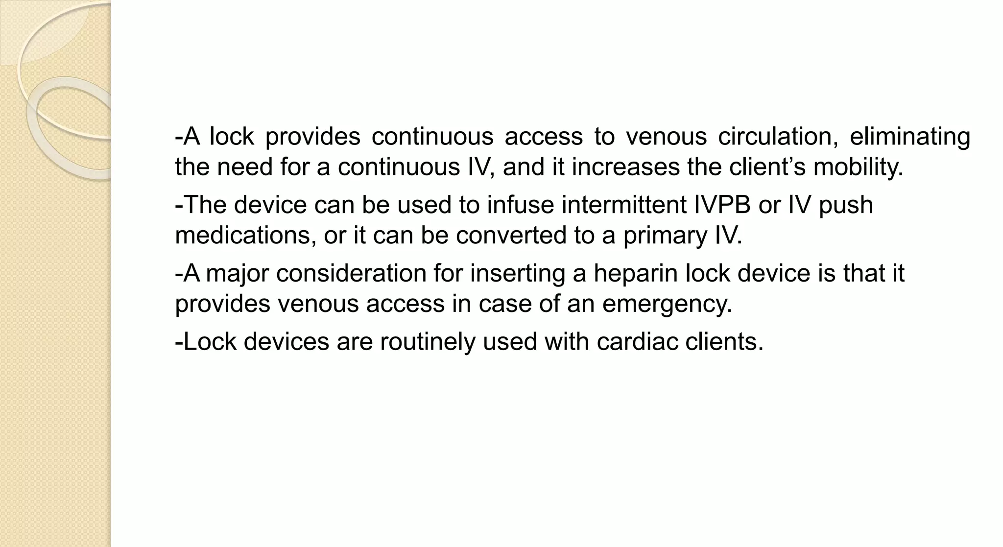 -A lock provides continuous access to venous circulation, eliminating
the need for a continuous IV, and it increases the client’s mobility.
-The device can be used to infuse intermittent IVPB or IV push
medications, or it can be converted to a primary IV.
-A major consideration for inserting a heparin lock device is that it
provides venous access in case of an emergency.
-Lock devices are routinely used with cardiac clients.
 