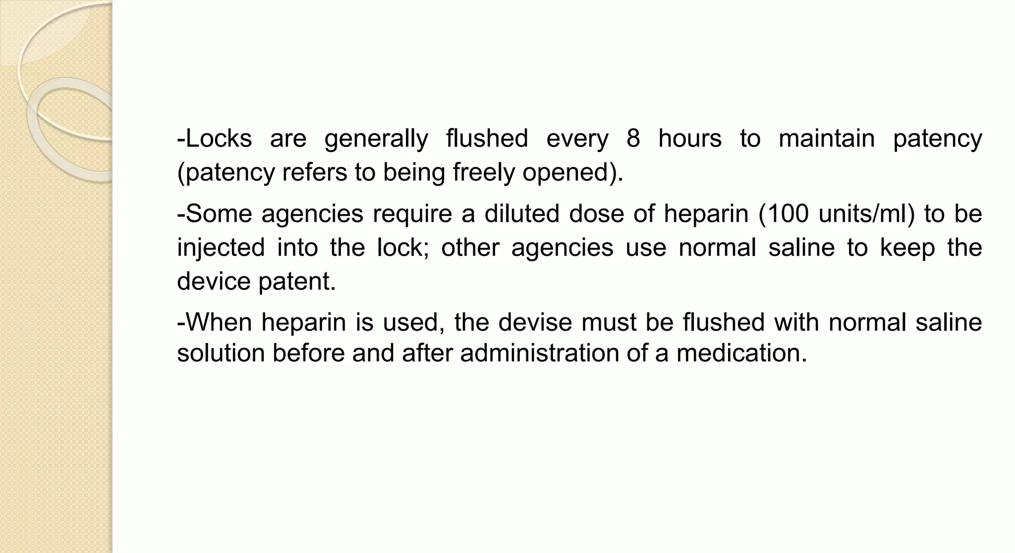 -Locks are generally flushed every 8 hours to maintain patency
(patency refers to being freely opened).
-Some agencies require a diluted dose of heparin (100 units/ml) to be
injected into the lock; other agencies use normal saline to keep the
device patent.
-When heparin is used, the devise must be flushed with normal saline
solution before and after administration of a medication.
 