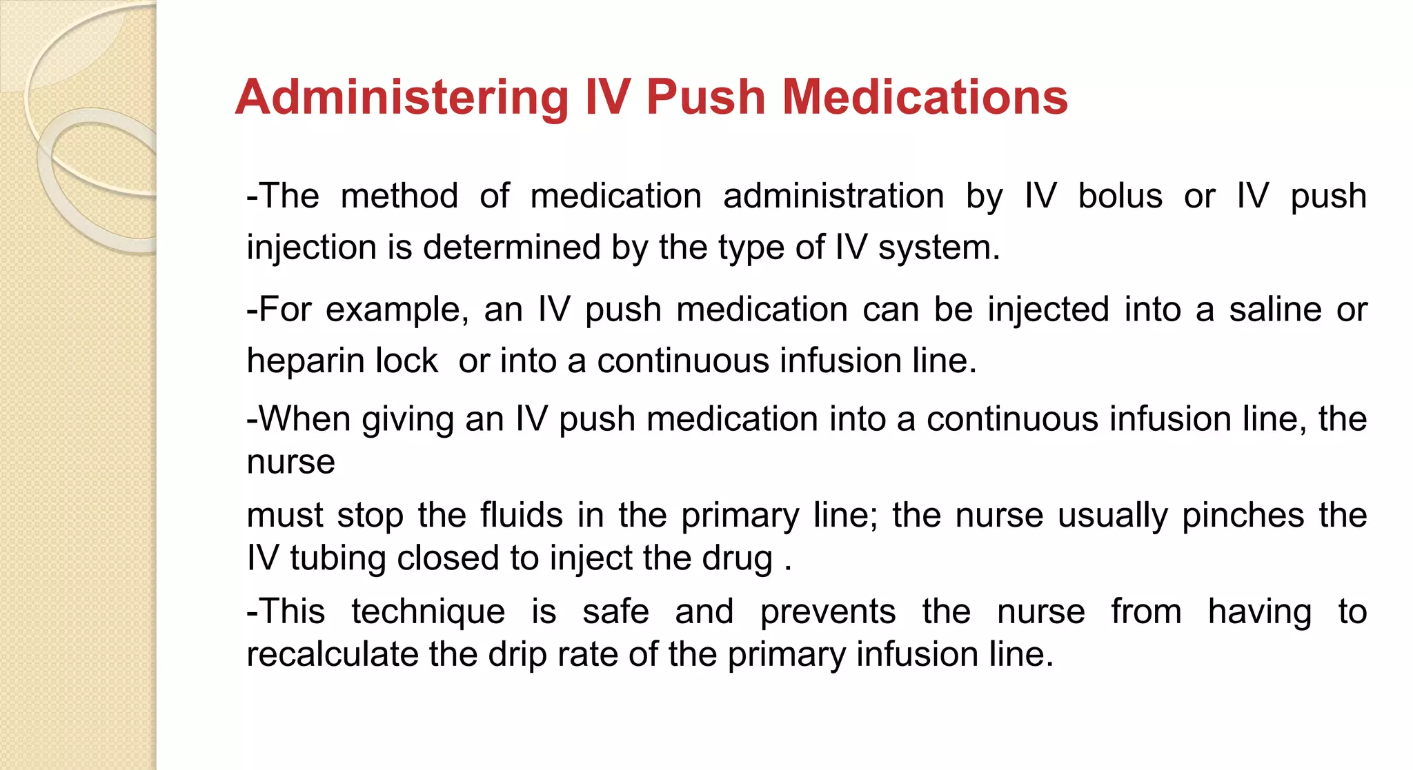 Administering IV Push Medications
-The method of medication administration by IV bolus or IV push
injection is determined by the type of IV system.
-For example, an IV push medication can be injected into a saline or
heparin lock or into a continuous infusion line.
-When giving an IV push medication into a continuous infusion line, the
nurse
must stop the fluids in the primary line; the nurse usually pinches the
IV tubing closed to inject the drug .
-This technique is safe and prevents the nurse from having to
recalculate the drip rate of the primary infusion line.
 