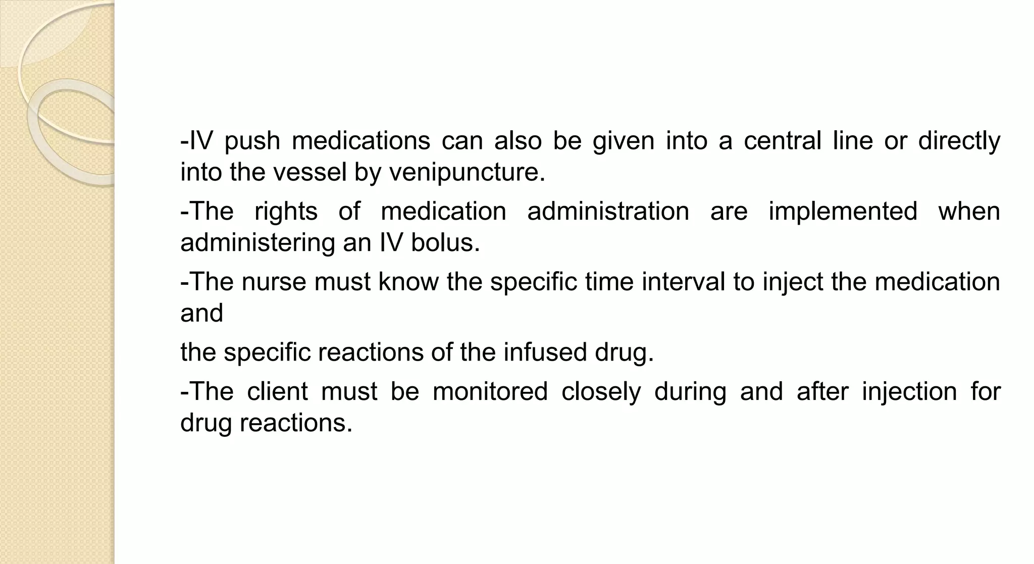-IV push medications can also be given into a central line or directly
into the vessel by venipuncture.
-The rights of medication administration are implemented when
administering an IV bolus.
-The nurse must know the specific time interval to inject the medication
and
the specific reactions of the infused drug.
-The client must be monitored closely during and after injection for
drug reactions.
 
