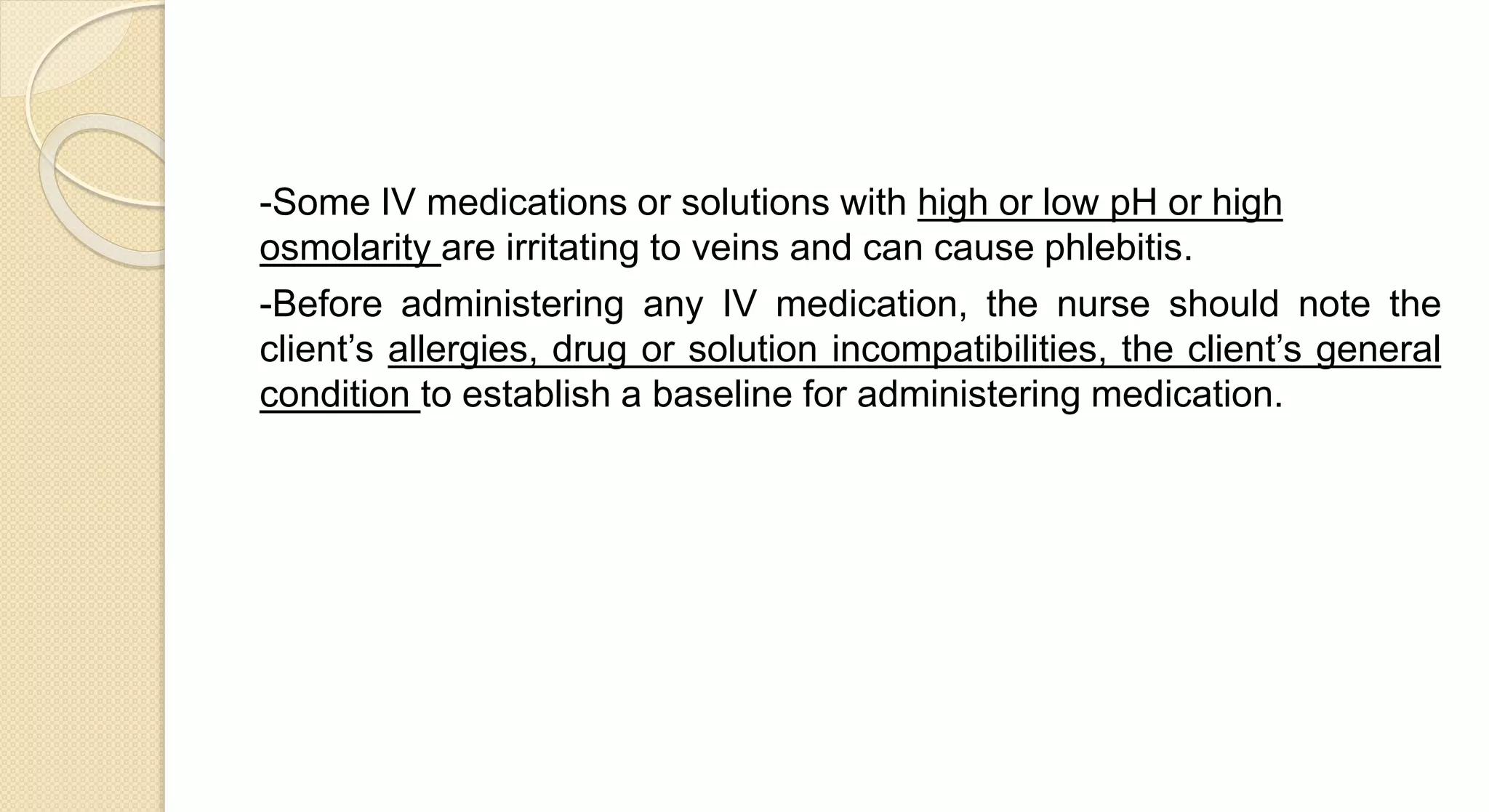 -Some IV medications or solutions with high or low pH or high
osmolarity are irritating to veins and can cause phlebitis.
-Before administering any IV medication, the nurse should note the
client’s allergies, drug or solution incompatibilities, the client’s general
condition to establish a baseline for administering medication.
 