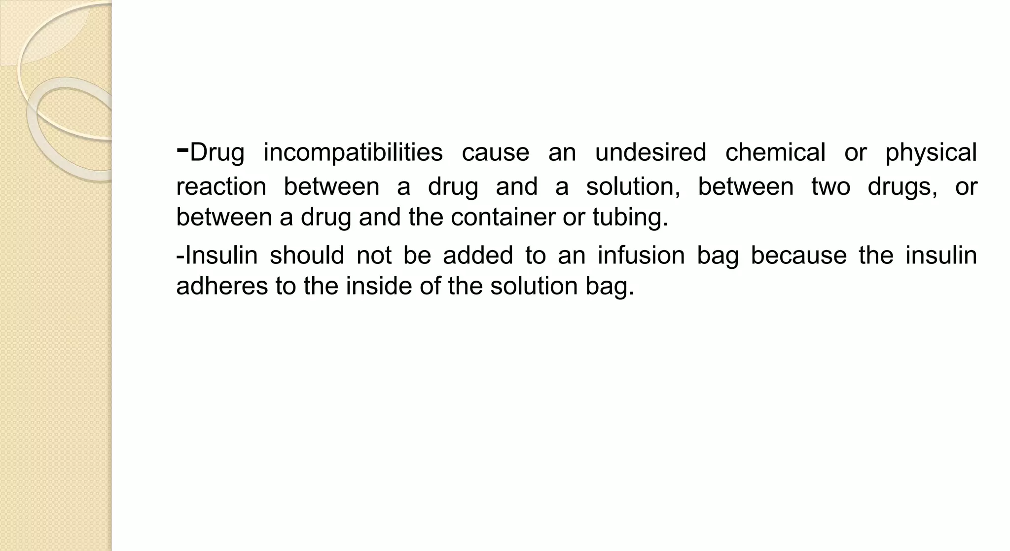 -Drug incompatibilities cause an undesired chemical or physical
reaction between a drug and a solution, between two drugs, or
between a drug and the container or tubing.
-Insulin should not be added to an infusion bag because the insulin
adheres to the inside of the solution bag.
 