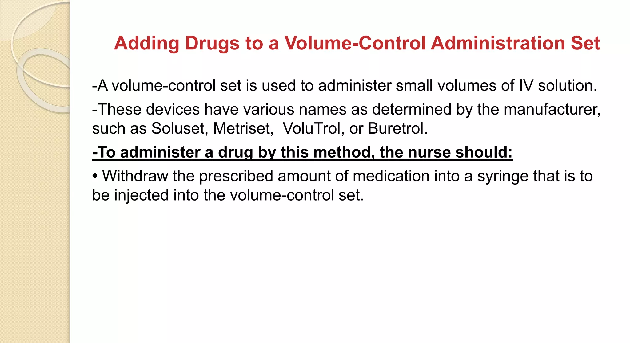 Adding Drugs to a Volume-Control Administration Set
-A volume-control set is used to administer small volumes of IV solution.
-These devices have various names as determined by the manufacturer,
such as Soluset, Metriset, VoluTrol, or Buretrol.
-To administer a drug by this method, the nurse should:
• Withdraw the prescribed amount of medication into a syringe that is to
be injected into the volume-control set.
 