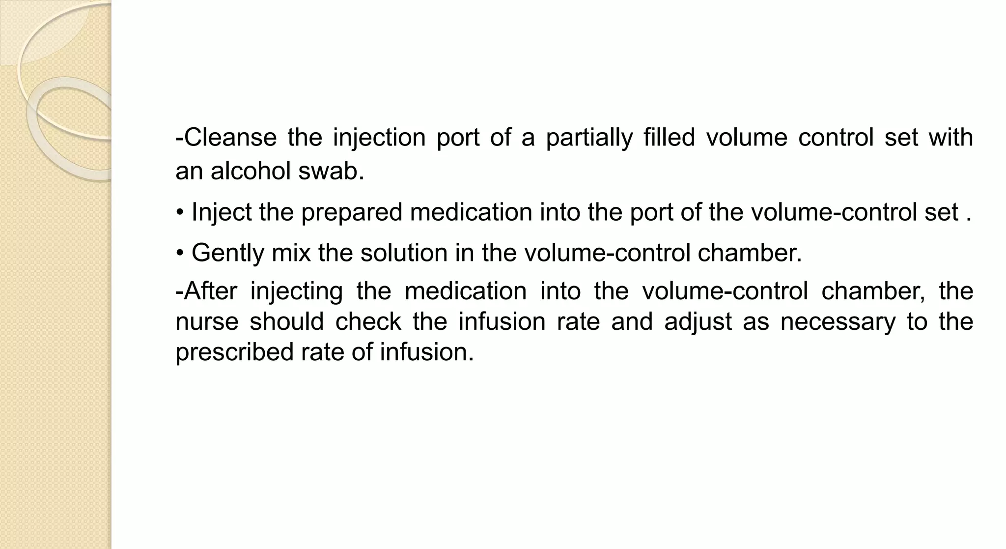 -Cleanse the injection port of a partially filled volume control set with
an alcohol swab.
• Inject the prepared medication into the port of the volume-control set .
• Gently mix the solution in the volume-control chamber.
-After injecting the medication into the volume-control chamber, the
nurse should check the infusion rate and adjust as necessary to the
prescribed rate of infusion.
 