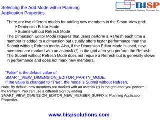 www.bispsolutions.com
Selecting the Add Mode within Planning
Application Properties
There are two different modes for adding new members in the Smart View grid:
Dimension Editor Mode
Submit without Refresh Mode
The Dimension Editor Mode requires that users perform a Refresh each time a
member is added to a dimension but usually offers faster performance than the
Submit without Refresh mode. Also, if the Dimension Editor Mode is used, new
members are marked with an asterisk (*) in the grid after you perform the Refresh.
The Submit without Refresh Mode does not require a Refresh but is generally slower
in performance and does not mark new members.
“False” is the default value of
SMART_VIEW_DIMENSION_EDITOR_PARITY_MODE.
If the value is changed to “True”, the mode is Submit without Refresh.
Note: By default, new members are marked with an asterisk (*) in the grid after you perform
the Refresh. You can use a different sign by adding
SMART_VIEW_DIMENSION_EDITOR_NEW_MEMBER_SUFFIX in Planning Application
Properties.