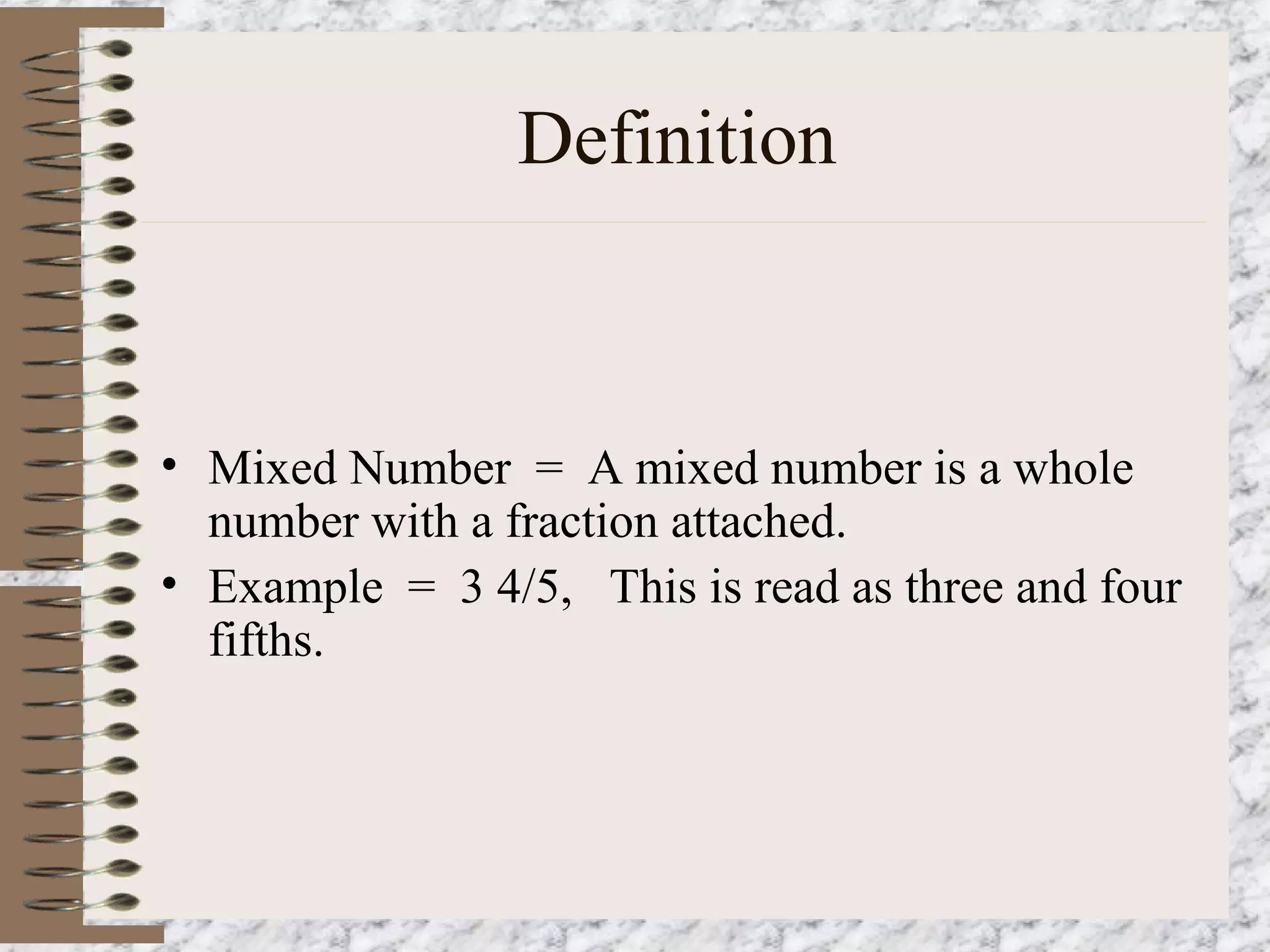 Definition 
• Mixed Number = A mixed number is a whole 
number with a fraction attached. 
• Example = 3 4/5, This is read as three and four 
fifths. 
 