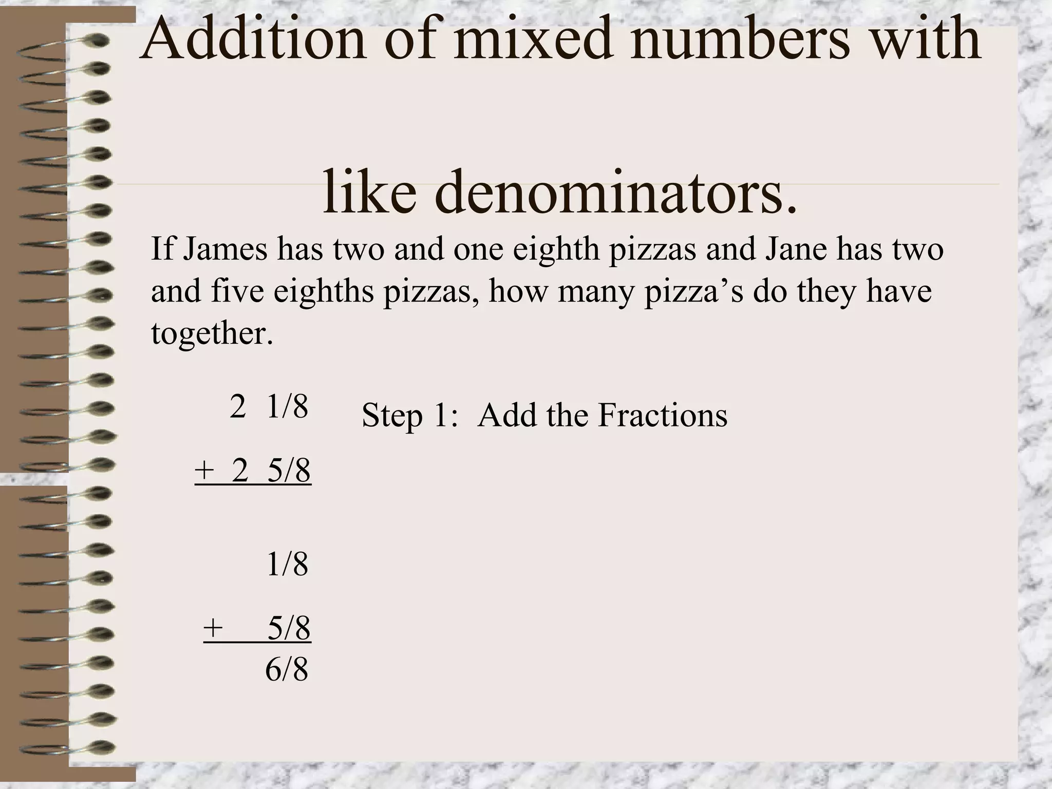 Addition of mixed numbers with 
like denominators. 
If James has two and one eighth pizzas and Jane has two 
and five eighths pizzas, how many pizza’s do they have 
together. 
2 1/8 
+ 2 5/8 
Step 1: Add the Fractions 
1/8 
+ 5/8 
6/8 
 