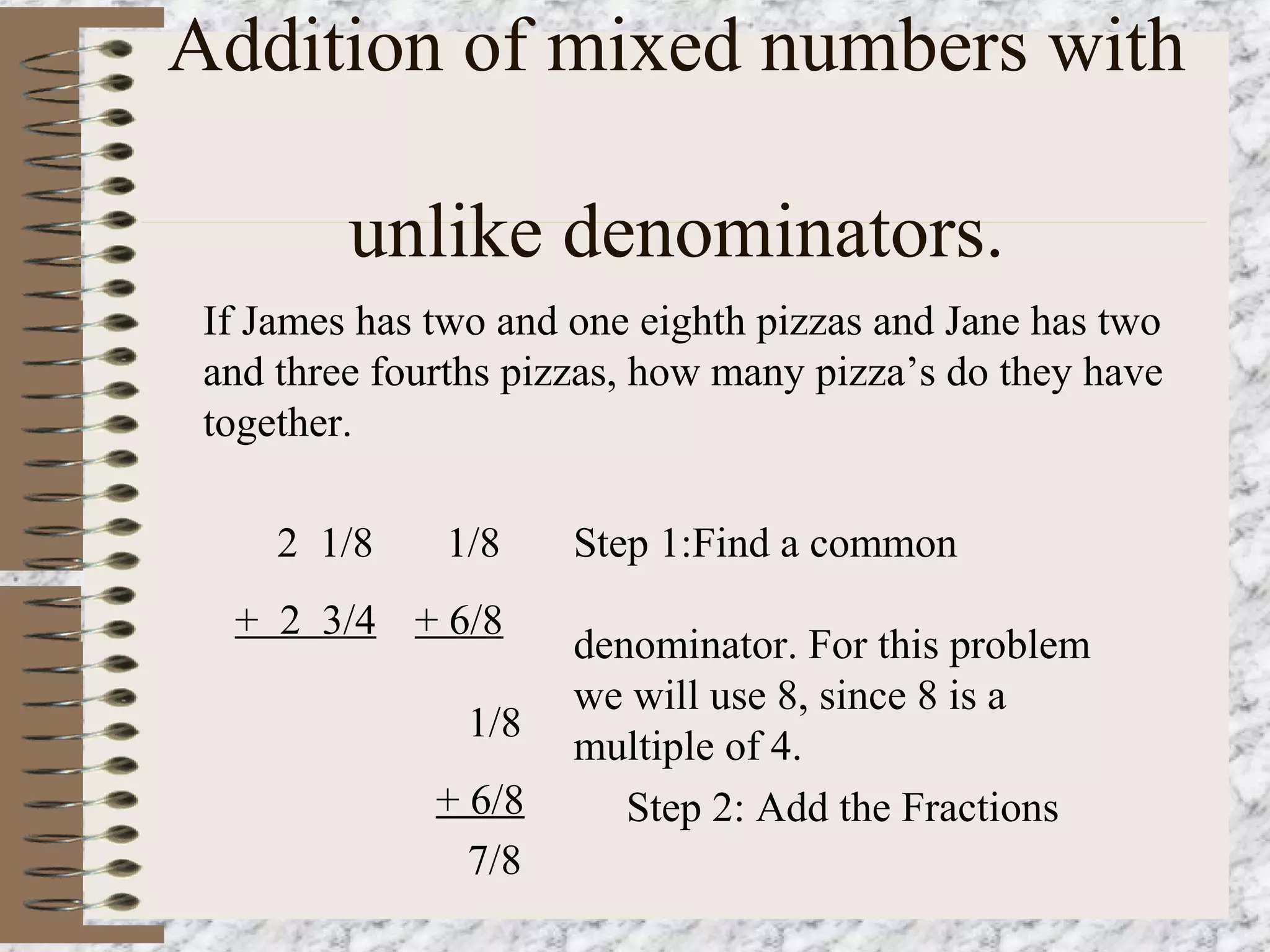 Addition of mixed numbers with 
unlike denominators. 
If James has two and one eighth pizzas and Jane has two 
and three fourths pizzas, how many pizza’s do they have 
together. 
2 1/8 
+ 2 3/4 
Step 1:Find a common 
denominator. For this problem 
we will use 8, since 8 is a 
multiple of 4. 
Step 2: Add the Fractions 
1/8 
+ 6/8 
1/8 
+ 6/8 
7/8 
 
