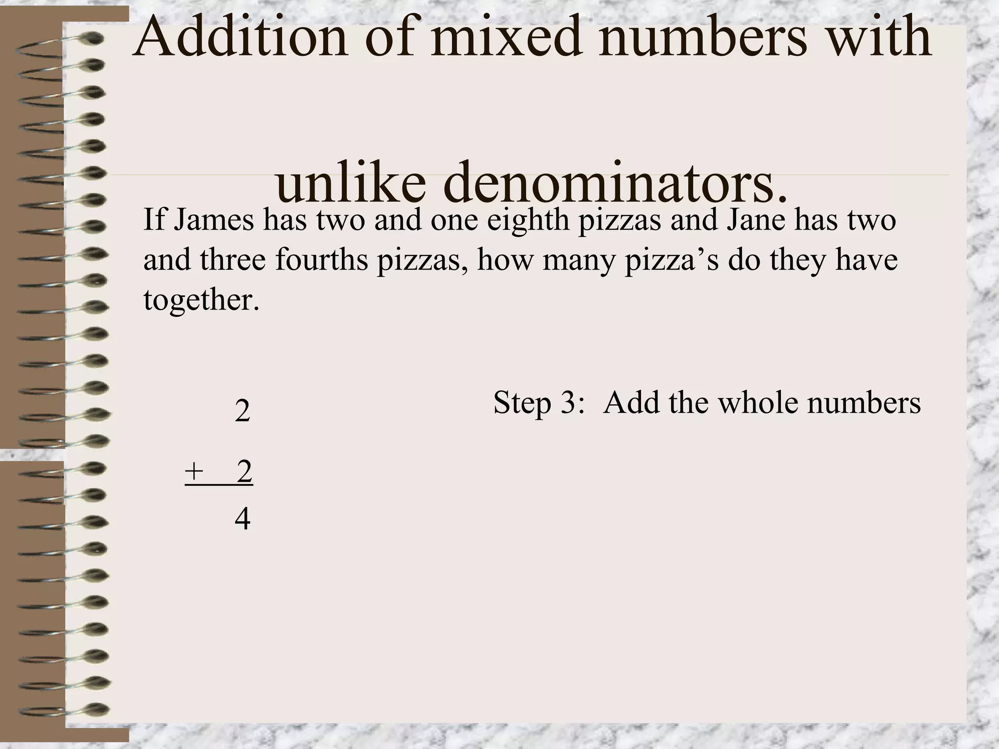 Addition of mixed numbers with 
unlike denominators. If James has two and one eighth pizzas and Jane has two 
and three fourths pizzas, how many pizza’s do they have 
together. 
2 Step 3: Add the whole numbers 
+ 2 
4 
 