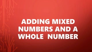 ADDING MIXED
NUMBERS AND A
WHOLE NUMBER
 
