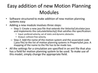 Easy addition of new Motion Planning
Modules
• Software structured to make addition of new motion planning
systems easy
• Adding a new module involves three steps:
– Step 1: Create a new java file that extends the VelocityCalculator.java
and implements the calculateVelocity() that satisfies the specification:
• Input: prefered velocity, set of static and dynamic obstacles.
• Output: collision free velocity.

– Step 2: Add the name of the motion system and the associated code
(.java file) to the list of motion planning systems in PropertySet.java. A
mapping of the name to the file has to be made too.

• All the settings for a simulation are specified in an xml file that also
has a field for motion planning system to be used. To make use of
this model, simply change the appropriate field.

 