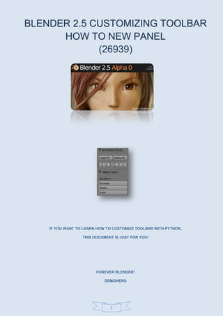 1
BBLLEENNDDEERR 22..55 CCUUSSTTOOMMIIZZIINNGG TTOOOOLLBBAARR
HHOOWW TTOO NNEEWW PPAANNEELL
(26939)
IF YOU WANT TO LEARN HOW TO CUSTOMIZE TOOLBAR WITH PYTHON,
THIS DOCUMENT IS JUST FOR YOU!
FOREVER BLENDER!
DEMOHERO
 