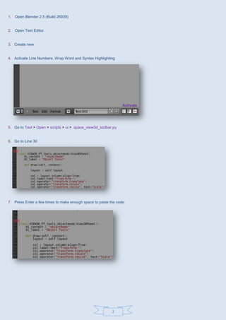 2
1. Open Blender 2.5 (Build 26939)
2. Open Text Editor
3. Create new
4. Activate Line Numbers, Wrap Word and Syntax Highlighting
Activate
5. Go to Text > Open > scripts > ui > space_view3d_toolbar.py
6. Go to Line 30
7. Press Enter a few times to make enough space to paste the code.
 
