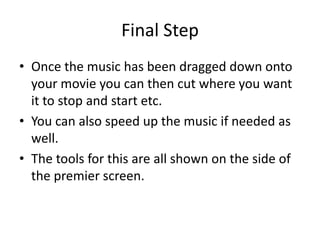 Final Step
• Once the music has been dragged down onto
  your movie you can then cut where you want
  it to stop and start etc.
• You can also speed up the music if needed as
  well.
• The tools for this are all shown on the side of
  the premier screen.
 
