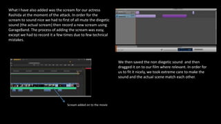What I have also added was the scream for our actress
Rashida at the moment of the attack. In order for the
scream to sound nice we had to first of all mute the diegetic
sound (the actual scream) then record a new scream using
GarageBand. The process of adding the scream was easy,
except we had to record it a few times due to few technical
mistakes.
We then saved the non diegetic sound and then
dragged it on to our film where relevant. In order for
us to fit it nicely, we took extreme care to make the
sound and the actual scene match each other.
Scream added on to the movie
 