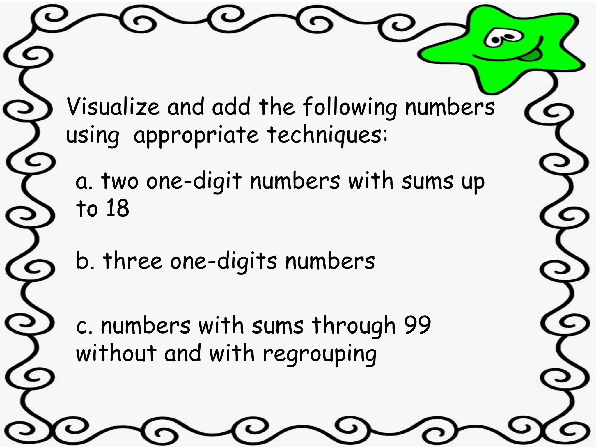 Visualize and add the following numbers
using appropriate techniques:
a. two one-digit numbers with sums up
to 18
b. three one-digits numbers
c. numbers with sums through 99
without and with regrouping