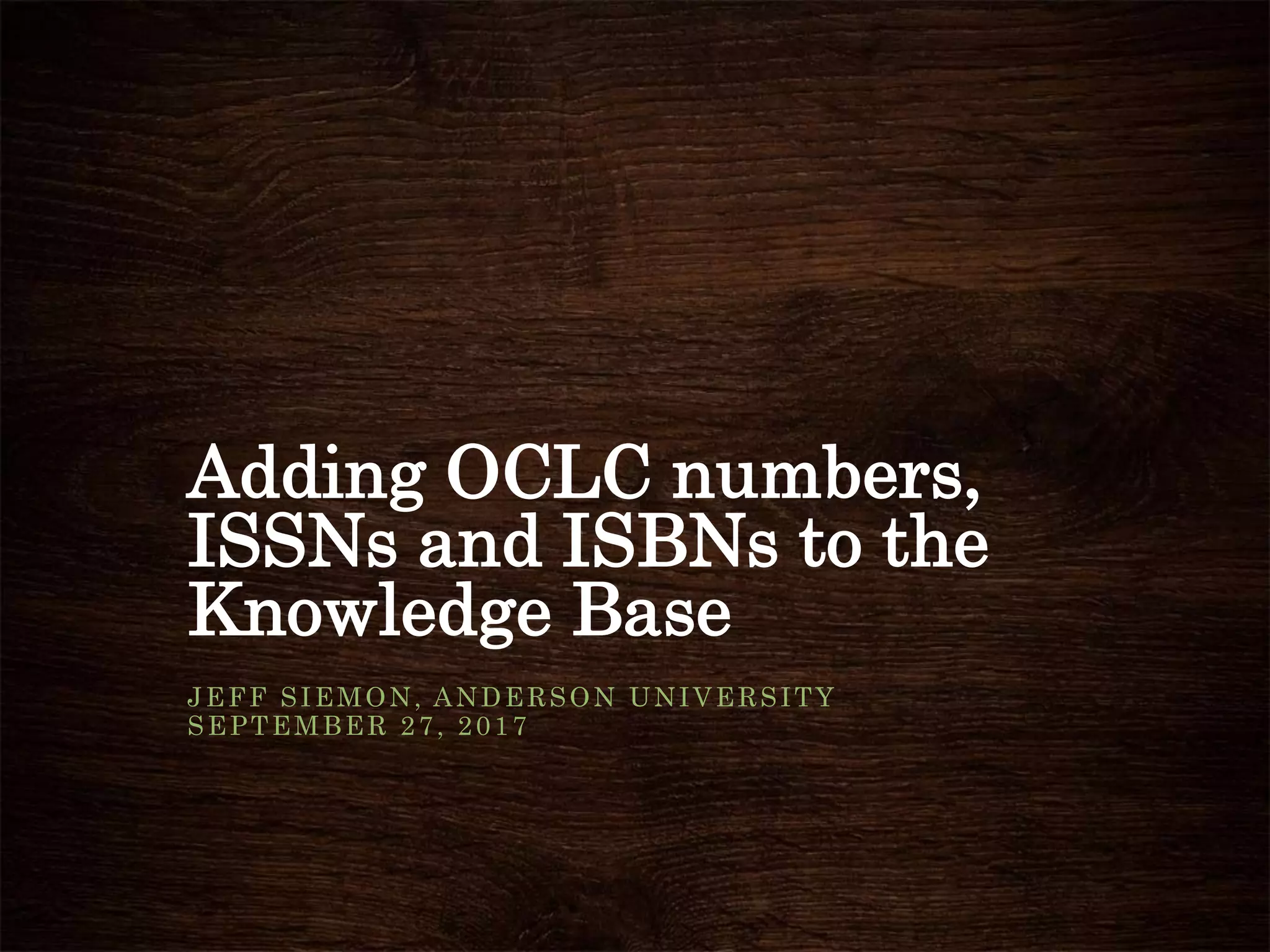 Adding OCLC numbers,
ISSNs and ISBNs to the
Knowledge Base
JEFF SIEMON, ANDERSON UNIVERSITY
SEPTEMBER 27, 2017
 