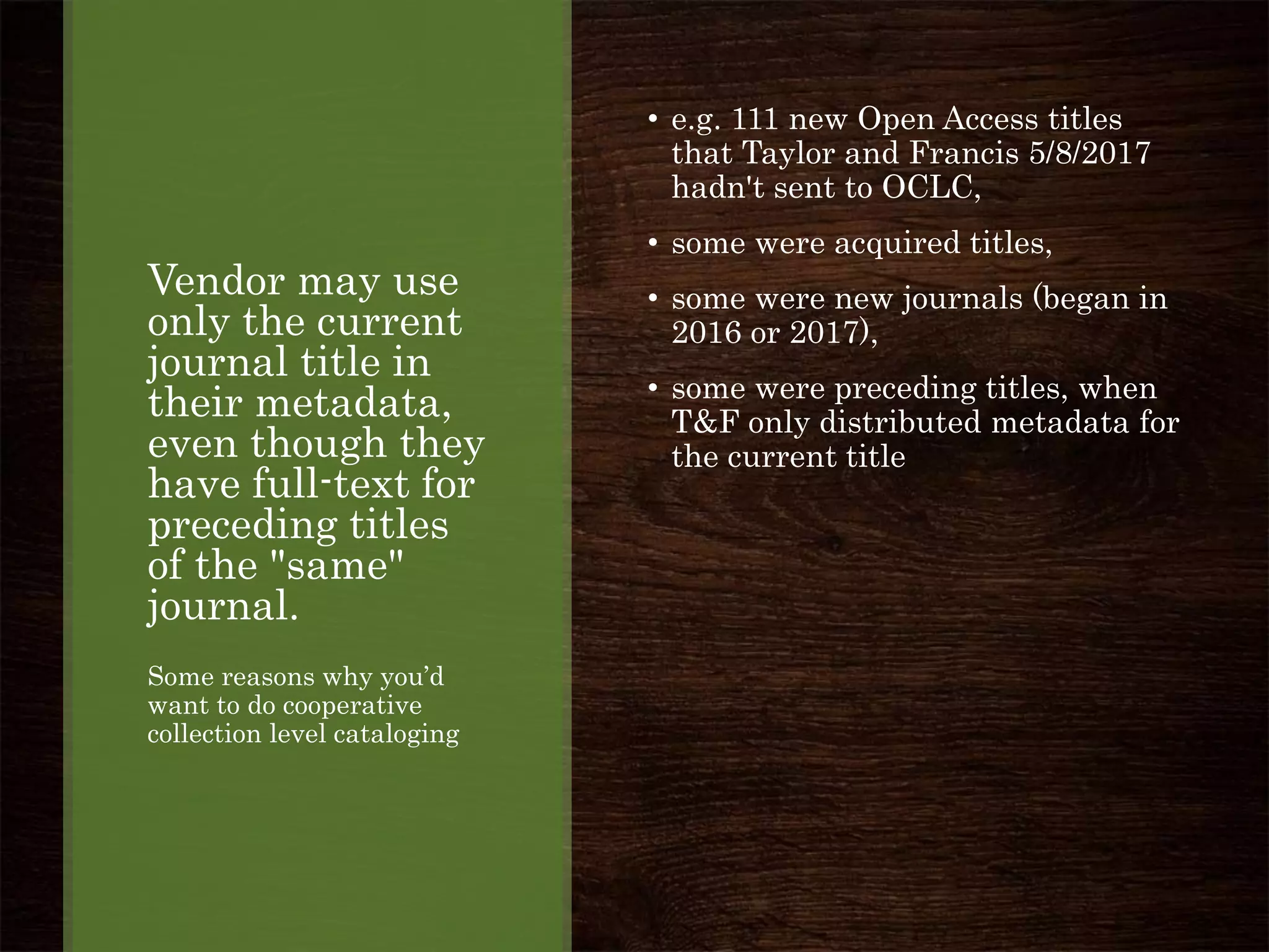 Vendor may use
only the current
journal title in
their metadata,
even though they
have full-text for
preceding titles
of the "same"
journal.
Some reasons why you’d
want to do cooperative
collection level cataloging
• e.g. 111 new Open Access titles
that Taylor and Francis 5/8/2017
hadn't sent to OCLC,
• some were acquired titles,
• some were new journals (began in
2016 or 2017),
• some were preceding titles, when
T&F only distributed metadata for
the current title
 