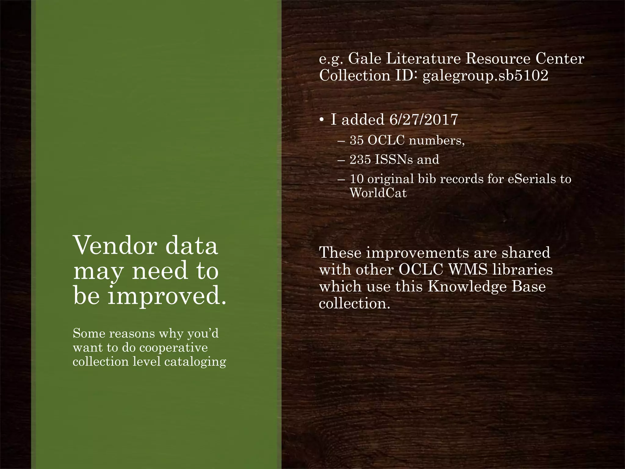 Vendor data
may need to
be improved.
Some reasons why you’d
want to do cooperative
collection level cataloging
e.g. Gale Literature Resource Center
Collection ID: galegroup.sb5102
• I added 6/27/2017
– 35 OCLC numbers,
– 235 ISSNs and
– 10 original bib records for eSerials to
WorldCat
These improvements are shared
with other OCLC WMS libraries
which use this Knowledge Base
collection.
 