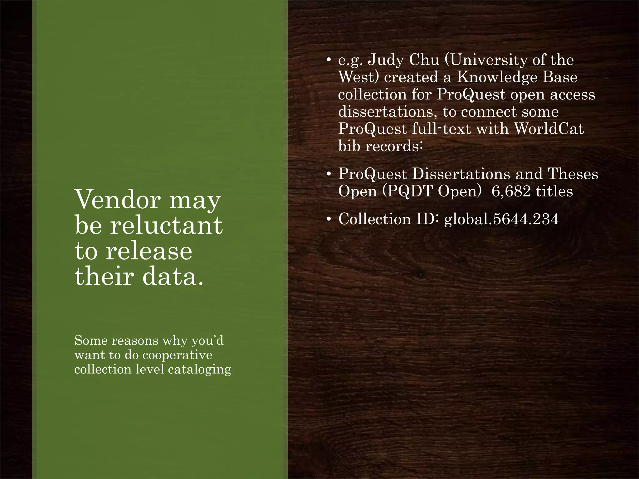 Vendor may
be reluctant
to release
their data.
Some reasons why you’d
want to do cooperative
collection level cataloging
• e.g. Judy Chu (University of the
West) created a Knowledge Base
collection for ProQuest open access
dissertations, to connect some
ProQuest full-text with WorldCat
bib records:
• ProQuest Dissertations and Theses
Open (PQDT Open) 6,682 titles
• Collection ID: global.5644.234
 