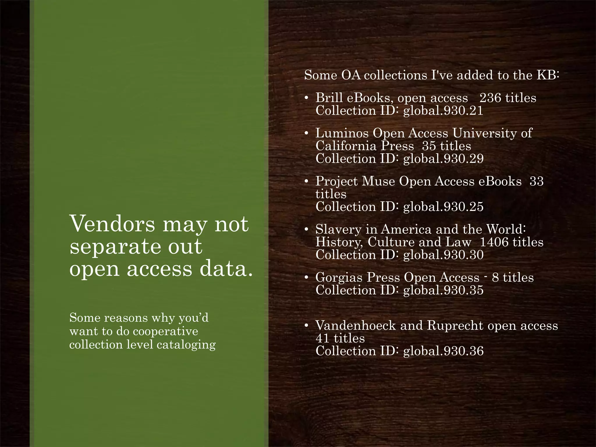 Vendors may not
separate out
open access data.
Some reasons why you’d
want to do cooperative
collection level cataloging
Some OA collections I've added to the KB:
• Brill eBooks, open access 236 titles
Collection ID: global.930.21
• Luminos Open Access University of
California Press 35 titles
Collection ID: global.930.29
• Project Muse Open Access eBooks 33
titles
Collection ID: global.930.25
• Slavery in America and the World:
History, Culture and Law 1406 titles
Collection ID: global.930.30
• Gorgias Press Open Access - 8 titles
Collection ID: global.930.35
• Vandenhoeck and Ruprecht open access
41 titles
Collection ID: global.930.36
 