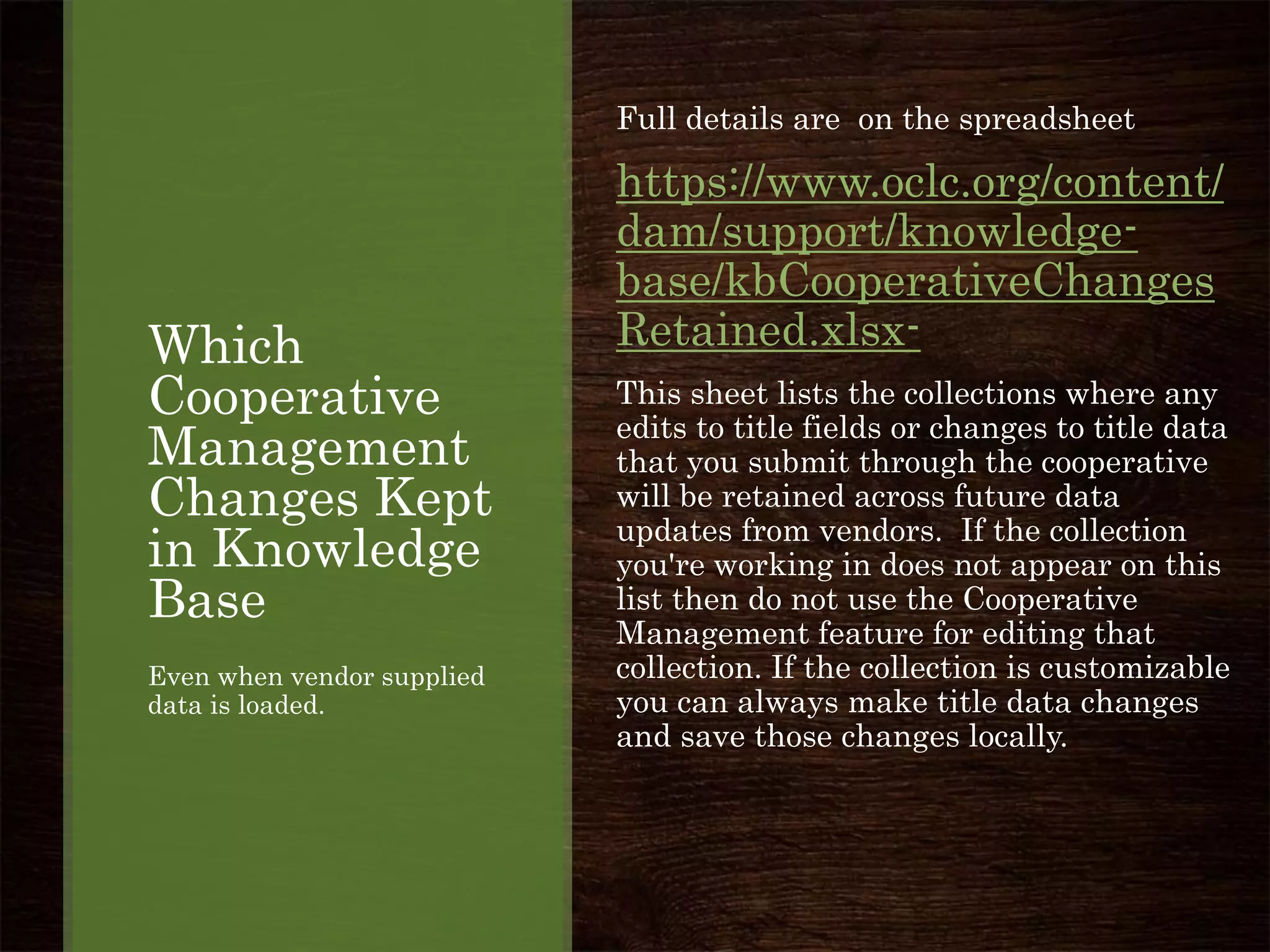 Which
Cooperative
Management
Changes Kept
in Knowledge
Base
Even when vendor supplied
data is loaded.
Full details are on the spreadsheet
https://www.oclc.org/content/
dam/support/knowledge-
base/kbCooperativeChanges
Retained.xlsx-
This sheet lists the collections where any
edits to title fields or changes to title data
that you submit through the cooperative
will be retained across future data
updates from vendors. If the collection
you're working in does not appear on this
list then do not use the Cooperative
Management feature for editing that
collection. If the collection is customizable
you can always make title data changes
and save those changes locally.
 
