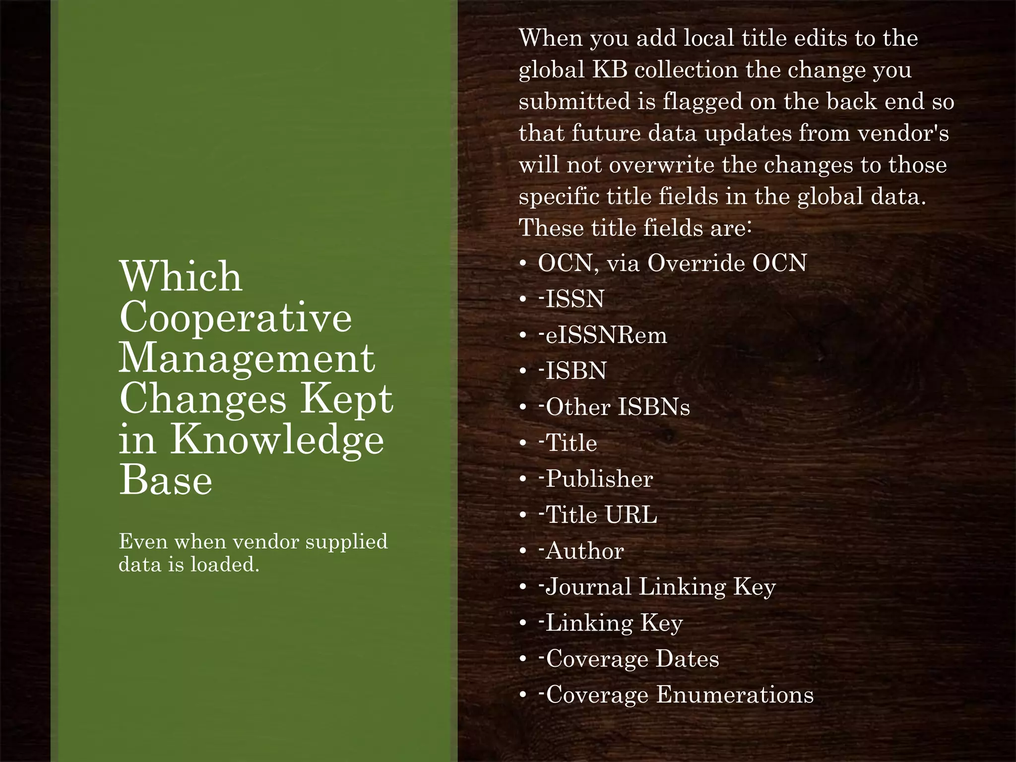 Which
Cooperative
Management
Changes Kept
in Knowledge
Base
Even when vendor supplied
data is loaded.
When you add local title edits to the
global KB collection the change you
submitted is flagged on the back end so
that future data updates from vendor's
will not overwrite the changes to those
specific title fields in the global data.
These title fields are:
• OCN, via Override OCN
• -ISSN
• -eISSNRem
• -ISBN
• -Other ISBNs
• -Title
• -Publisher
• -Title URL
• -Author
• -Journal Linking Key
• -Linking Key
• -Coverage Dates
• -Coverage Enumerations
 