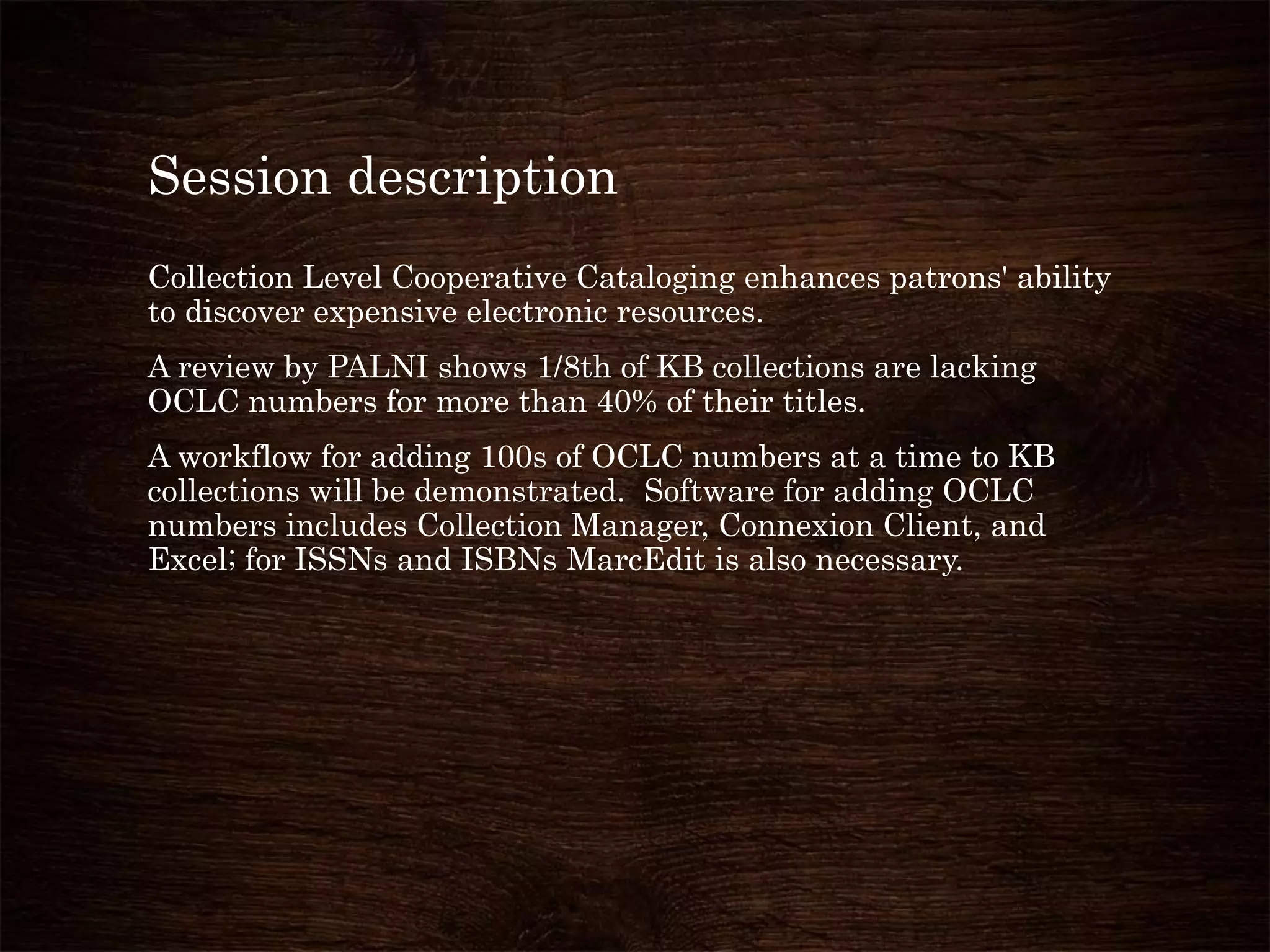 Session description
Collection Level Cooperative Cataloging enhances patrons' ability
to discover expensive electronic resources.
A review by PALNI shows 1/8th of KB collections are lacking
OCLC numbers for more than 40% of their titles.
A workflow for adding 100s of OCLC numbers at a time to KB
collections will be demonstrated. Software for adding OCLC
numbers includes Collection Manager, Connexion Client, and
Excel; for ISSNs and ISBNs MarcEdit is also necessary.
 