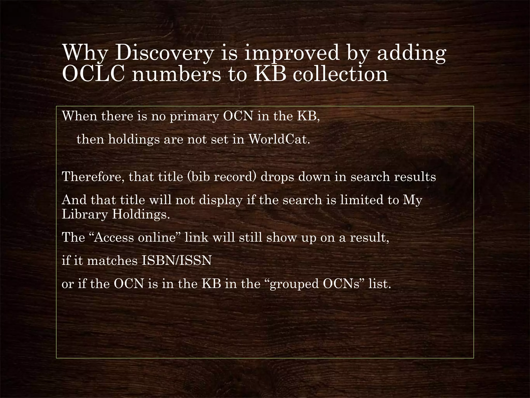 Why Discovery is improved by adding
OCLC numbers to KB collection
When there is no primary OCN in the KB,
then holdings are not set in WorldCat.
Therefore, that title (bib record) drops down in search results
And that title will not display if the search is limited to My
Library Holdings.
The “Access online” link will still show up on a result,
if it matches ISBN/ISSN
or if the OCN is in the KB in the “grouped OCNs” list.
 