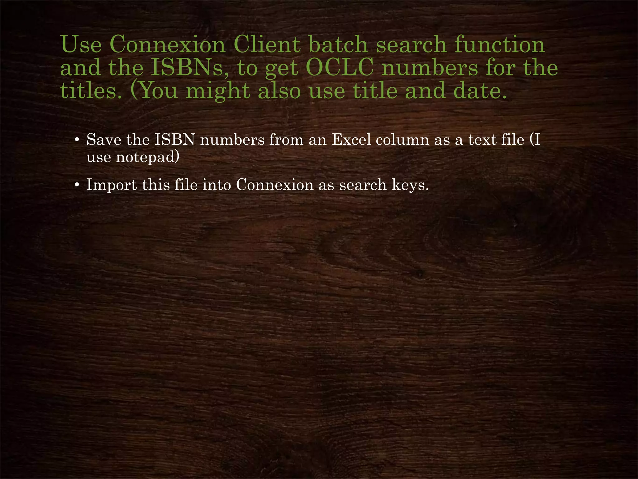Use Connexion Client batch search function
and the ISBNs, to get OCLC numbers for the
titles. (You might also use title and date.
• Save the ISBN numbers from an Excel column as a text file (I
use notepad)
• Import this file into Connexion as search keys.
 