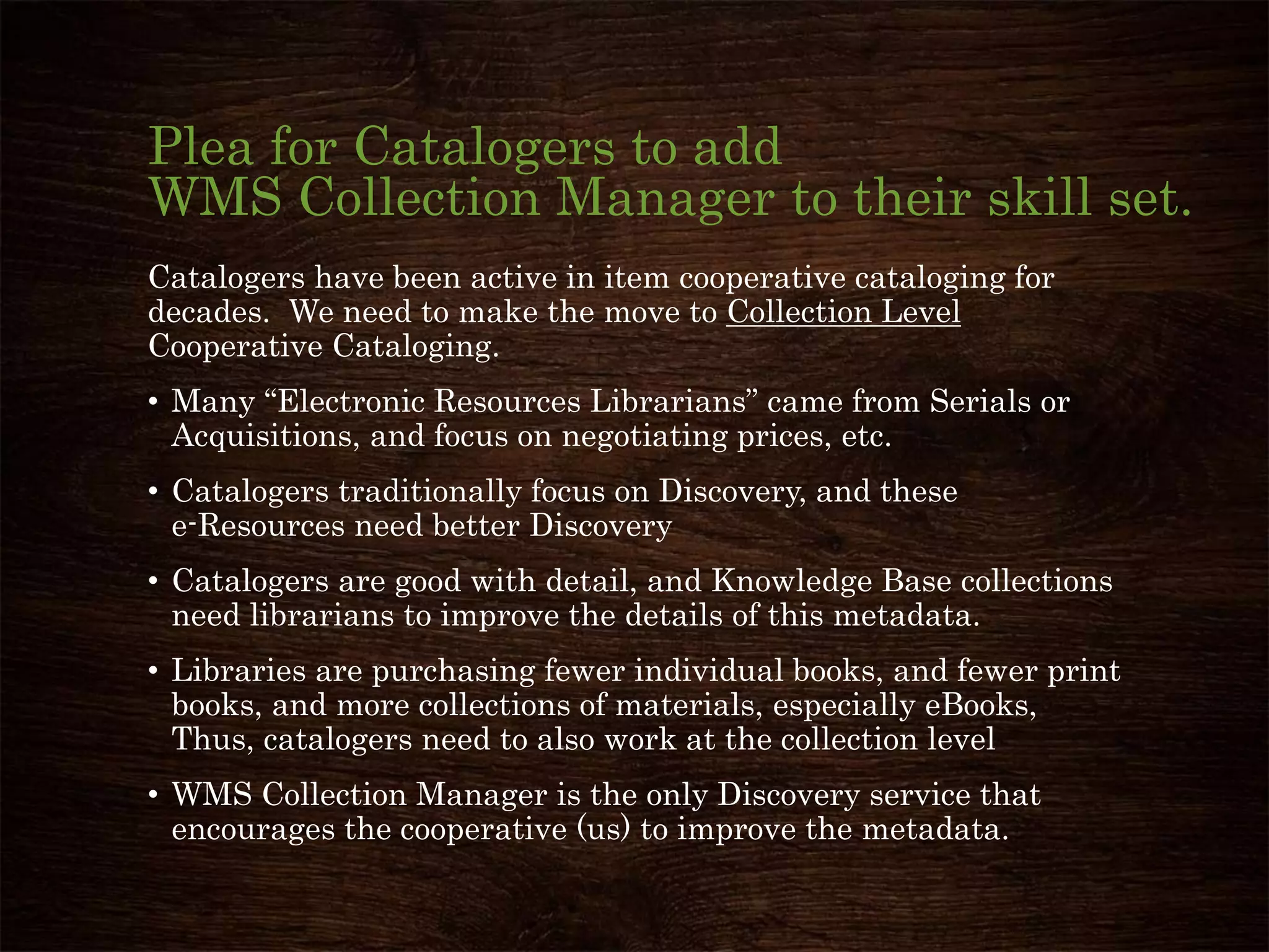 Plea for Catalogers to add
WMS Collection Manager to their skill set.
Catalogers have been active in item cooperative cataloging for
decades. We need to make the move to Collection Level
Cooperative Cataloging.
• Many “Electronic Resources Librarians” came from Serials or
Acquisitions, and focus on negotiating prices, etc.
• Catalogers traditionally focus on Discovery, and these
e-Resources need better Discovery
• Catalogers are good with detail, and Knowledge Base collections
need librarians to improve the details of this metadata.
• Libraries are purchasing fewer individual books, and fewer print
books, and more collections of materials, especially eBooks,
Thus, catalogers need to also work at the collection level
• WMS Collection Manager is the only Discovery service that
encourages the cooperative (us) to improve the metadata.
 