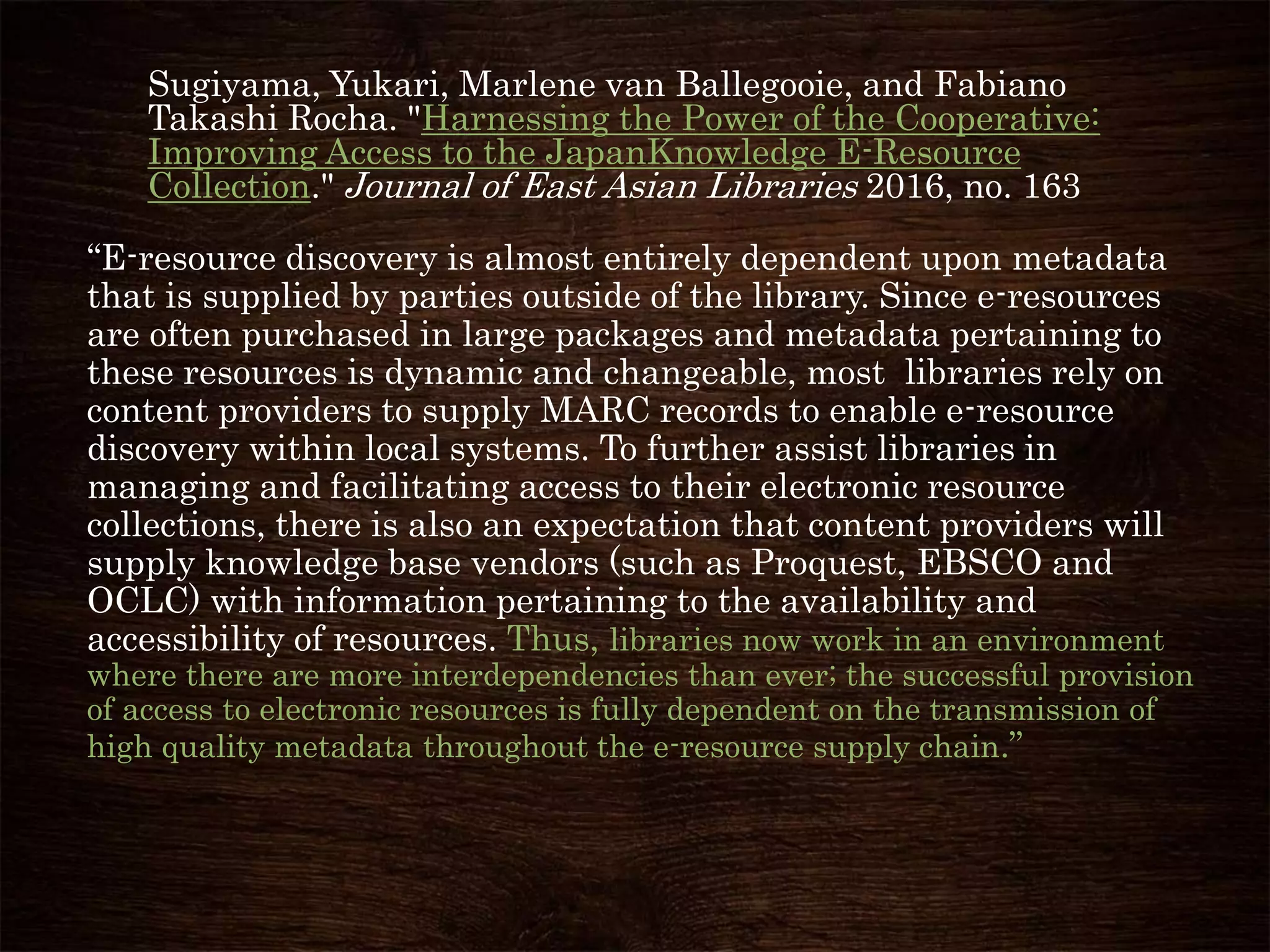 Sugiyama, Yukari, Marlene van Ballegooie, and Fabiano
Takashi Rocha. "Harnessing the Power of the Cooperative:
Improving Access to the JapanKnowledge E-Resource
Collection." Journal of East Asian Libraries 2016, no. 163
“E-resource discovery is almost entirely dependent upon metadata
that is supplied by parties outside of the library. Since e-resources
are often purchased in large packages and metadata pertaining to
these resources is dynamic and changeable, most libraries rely on
content providers to supply MARC records to enable e-resource
discovery within local systems. To further assist libraries in
managing and facilitating access to their electronic resource
collections, there is also an expectation that content providers will
supply knowledge base vendors (such as Proquest, EBSCO and
OCLC) with information pertaining to the availability and
accessibility of resources. Thus, libraries now work in an environment
where there are more interdependencies than ever; the successful provision
of access to electronic resources is fully dependent on the transmission of
high quality metadata throughout the e-resource supply chain.”
 