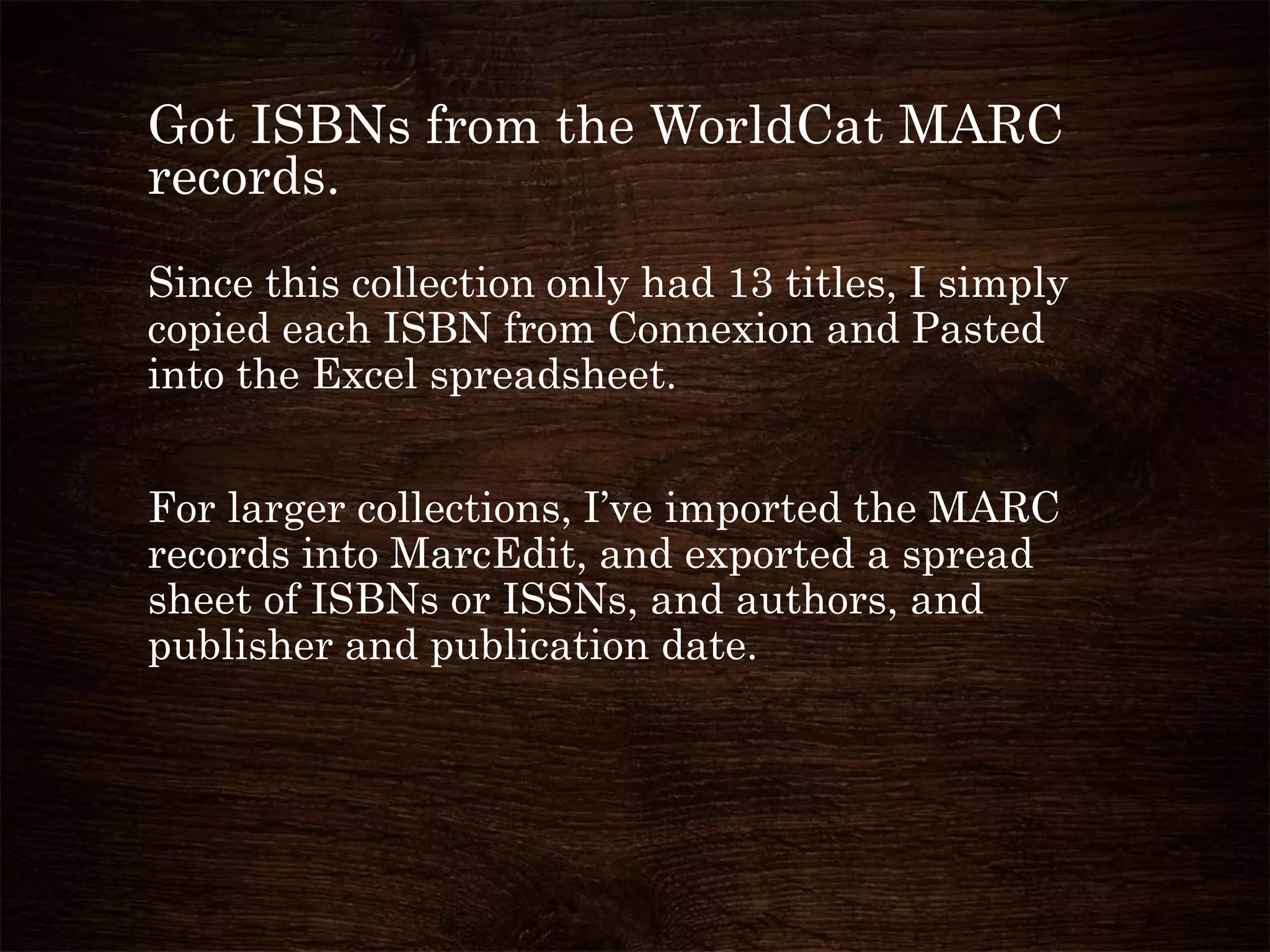 Got ISBNs from the WorldCat MARC
records.
Since this collection only had 13 titles, I simply
copied each ISBN from Connexion and Pasted
into the Excel spreadsheet.
For larger collections, I’ve imported the MARC
records into MarcEdit, and exported a spread
sheet of ISBNs or ISSNs, and authors, and
publisher and publication date.
 