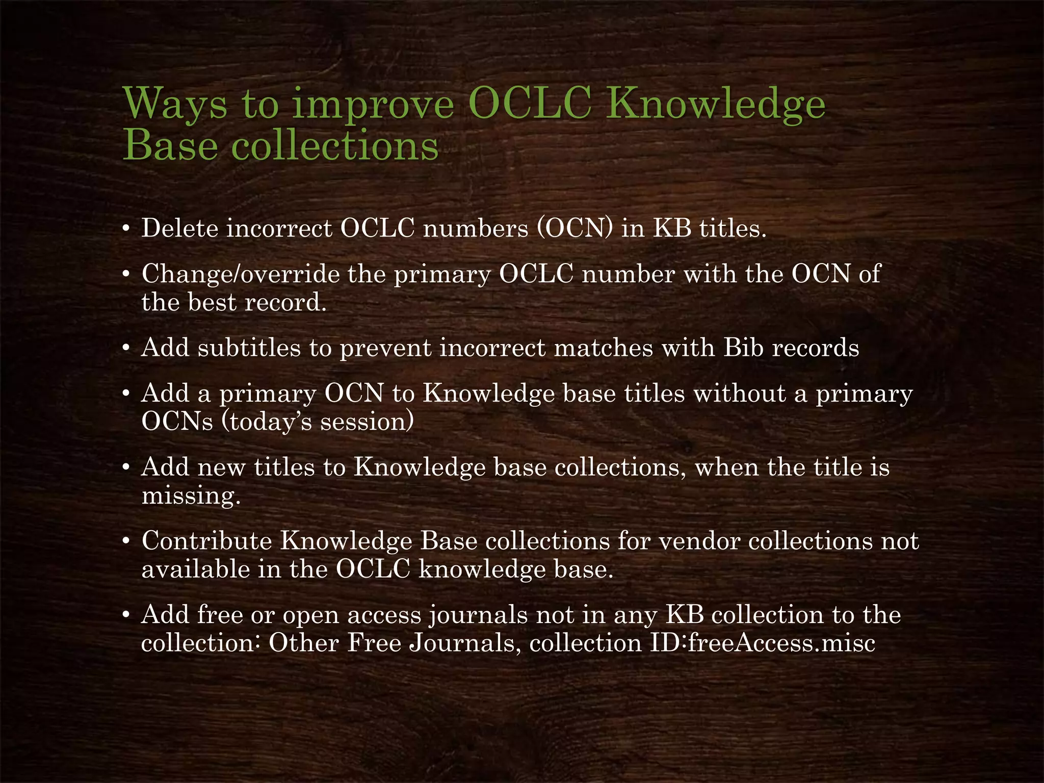 Ways to improve OCLC Knowledge
Base collections
• Delete incorrect OCLC numbers (OCN) in KB titles.
• Change/override the primary OCLC number with the OCN of
the best record.
• Add subtitles to prevent incorrect matches with Bib records
• Add a primary OCN to Knowledge base titles without a primary
OCNs (today’s session)
• Add new titles to Knowledge base collections, when the title is
missing.
• Contribute Knowledge Base collections for vendor collections not
available in the OCLC knowledge base.
• Add free or open access journals not in any KB collection to the
collection: Other Free Journals, collection ID:freeAccess.misc
 
