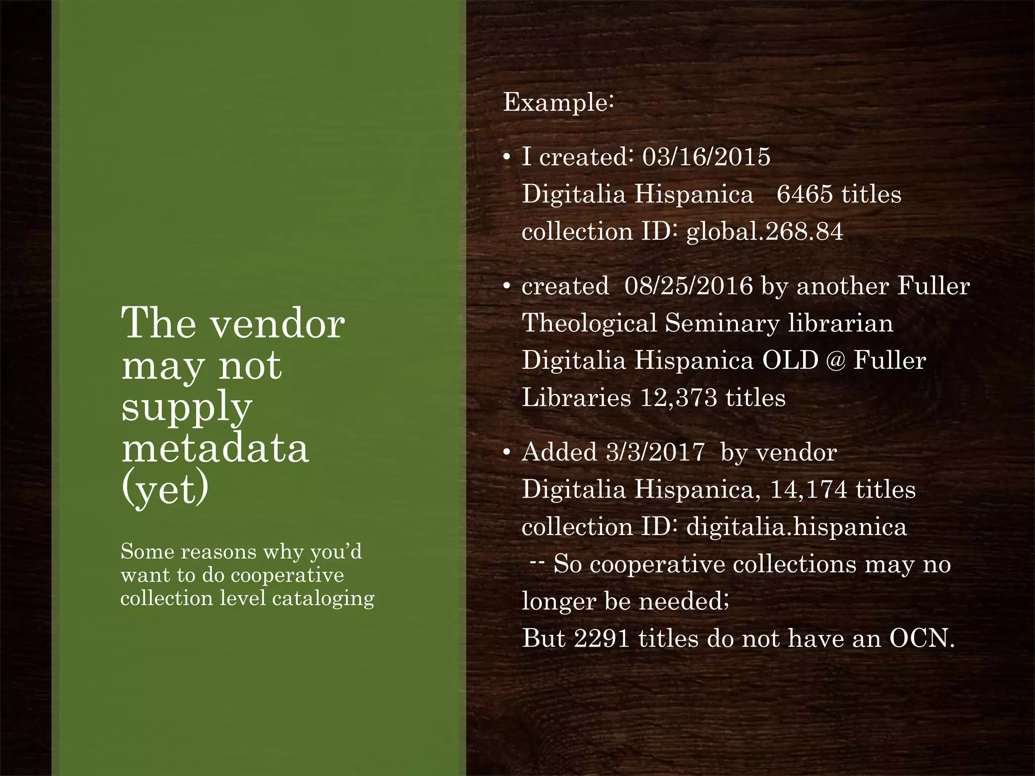 The vendor
may not
supply
metadata
(yet)
Some reasons why you’d
want to do cooperative
collection level cataloging
Example:
• I created: 03/16/2015
Digitalia Hispanica 6465 titles
collection ID: global.268.84
• created 08/25/2016 by another Fuller
Theological Seminary librarian
Digitalia Hispanica OLD @ Fuller
Libraries 12,373 titles
• Added 3/3/2017 by vendor
Digitalia Hispanica, 14,174 titles
collection ID: digitalia.hispanica
-- So cooperative collections may no
longer be needed;
But 2291 titles do not have an OCN.
 