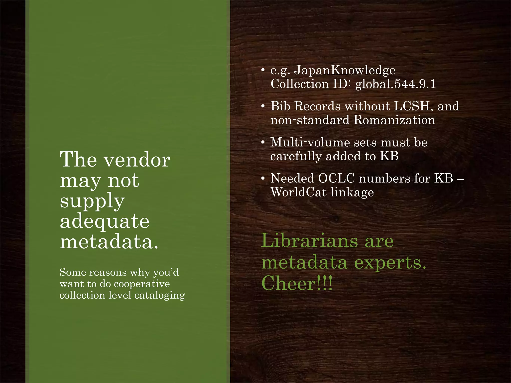 The vendor
may not
supply
adequate
metadata.
Some reasons why you’d
want to do cooperative
collection level cataloging
• e.g. JapanKnowledge
Collection ID: global.544.9.1
• Bib Records without LCSH, and
non-standard Romanization
• Multi-volume sets must be
carefully added to KB
• Needed OCLC numbers for KB –
WorldCat linkage
Librarians are
metadata experts.
Cheer!!!
 