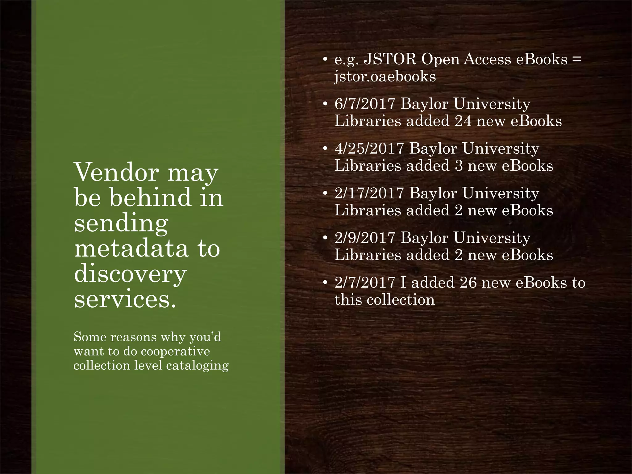 Vendor may
be behind in
sending
metadata to
discovery
services.
Some reasons why you’d
want to do cooperative
collection level cataloging
• e.g. JSTOR Open Access eBooks =
jstor.oaebooks
• 6/7/2017 Baylor University
Libraries added 24 new eBooks
• 4/25/2017 Baylor University
Libraries added 3 new eBooks
• 2/17/2017 Baylor University
Libraries added 2 new eBooks
• 2/9/2017 Baylor University
Libraries added 2 new eBooks
• 2/7/2017 I added 26 new eBooks to
this collection
 