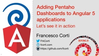 Adding Pentaho
Dashboards to Angular 5
applications
Let’s see it in action
Francesco Corti
#PUM18FrkCorti
fcorti.com
https://github.com/fcorti
1
 