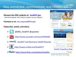 Stay connected, communicate, and collaborate

•Browse the ONC website at: healthIT.gov
 click the Facebook “Like” button to add us to your network

•Contact us at: onc.request@hhs.gov

•Subscribe, watch, and share:

                @ONC_HealthIT @epoetter

                http://www.youtube.com/user/HHSONC

                    HealthIT and Electronic Health Records

               http://www.scribd.com/HealthIT/
                                                              Health.IT.gov/buzz-blog
                 http://www.flickr.com/photos/healthit
 
