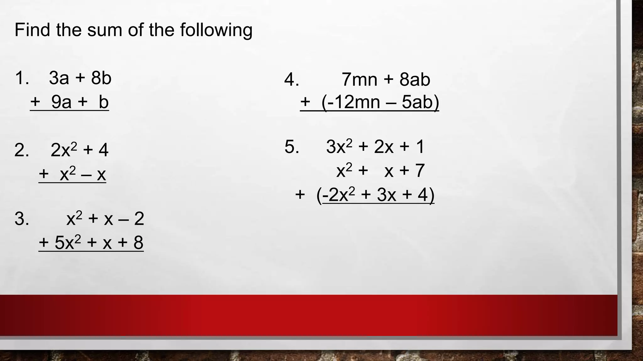 Find the sum of the following
1. 3a + 8b
+ 9a + b
2. 2x2 + 4
+ x2 – x
3. x2 + x – 2
+ 5x2 + x + 8
4. 7mn + 8ab
+ (-12mn – 5ab)
5. 3x2 + 2x + 1
x2 + x + 7
+ (-2x2 + 3x + 4)
 