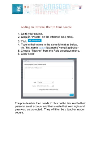 Adding an External User to Your Course
1. Go to your course.
2. Click on “People” on the left hand side menu.
3. Click
4. Type in their name in the same format as below.
i.e. “first name space last name”<email address>
5. Choose “Teacher” from the Role dropdown menu.
6. Click “Next”
The prac-teacher then needs to click on the link sent to their
personal email account and then create their own login and
password as prompted. They will then be a teacher in your
course.
 